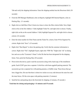 OPERATIONS MANAGEMENT 31
Tab and verify the shipping information. Enter the shipping method into the Directions field: (30
seconds)
 From the DSI Manager Dashboard, click on Reports, highlight DSI Internal Reports, click on
Packing Slip: (11 seconds)
 Right click on Add More Filter Criteria two times to show the filter criteria fields. Next, Right
click on the on the first Address 1 field, highlight Ticket No. and right click to choose. Finally,
right click on the on the second Address 1 field, highlight Segment No. and right click to choose
criteria: (16 seconds)
 Enter the ticket number for Filter Name and the Ticket No. criteria. Enter 99 for Segment No.
criteria. Right click “Save”: (15 seconds)
 Right click “Run Report” to show the packing slip. Verify that the customer information is
correct. Right click “File”; highlight Export, right click “PDF file.” Right click “ok” on dialog
box and save as the “Customer’s Name” in the file that has been designated for the shipping
forms. Next, print the Packing Slip: (20 seconds)
 Power down the device, pack it and the accessories along with a hard copy of the installation
guide. Each CE507 goes into a separate 11x8x4 box with foam-eggshell packing material. The
accessories go into a separate box with packing peanuts, or bubble wrap. Those boxes then go
into a bigger box. Be sure that there is about two inches on every side between the outer box and
the inner boxes. Fill the extra space with packing materials: (3 minutes)
 Send the box and packing slip to the front desk for shipping: (2 minutes, 45 seconds )
Total time for closing and packaging ≈ 11 minutes and 35 seconds
 