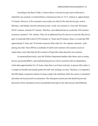 OPERATIONS MANAGEMENT 34
According to the data in Table 1.4 shown below, if one device type such as Micronet is
ordered by one customer, it would still have a total process time of 57.12 minutes or approximately
57 minutes. However, if five customers were to place an order for the same device type, such as
Microne,t individually, then the total process time would now increase to 1 hour and 40 minutes
(99.69 minutes) instead of 57 minutes. Therefore, each additional device would take 10.64 minutes
to process, instead of 3.66 minutes. Thus, for an additional forty-five devices to meet the fifty device
goal, it would take DSI a total of 478.8 minutes or 7 hours and 59 minutes. Hence, it would take DSI
approximately 9 hours and 38 minutes to process fifity orders for five separate customers, each
placing one order. Since DSI has a multitude of small-sized customers, this scenario occurs on
regular basis, more often than the first scenario of large bulk orders placed by one customer.
As mentioned previously, since the Wireless Department handles other duties such as testing
devices, processing RMA's, and troubleshooting devices with its customers' drivers (dispatchers),
which takes approximately 9 to 10 hours, when there is an 8 hour work day to process fifty orders, it
is simply not feasible and actually pushes the staff into working over time. Therefore, it is imperative
that DSI adopts a long-term solution of using a single web workframe where the system is centralized
and orders can be processed via automation. The subsequent sections provide detailed layout and
discussion of how automation can be accomplished and improve the order process and fulfillment.
 
