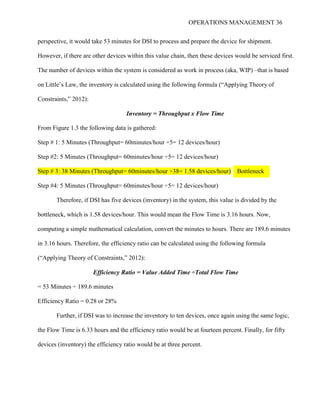 OPERATIONS MANAGEMENT 36
perspective, it would take 53 minutes for DSI to process and prepare the device for shipment.
However, if there are other devices within this value chain, then these devices would be serviced first.
The number of devices within the system is considered as work in process (aka, WIP) –that is based
on Little’s Law, the inventory is calculated using the following formula (“Applying Theory of
Constraints,” 2012):
Inventory = Throughput x Flow Time
From Figure 1.3 the following data is gathered:
Step # 1: 5 Minutes (Throughput= 60minutes/hour ÷5= 12 devices/hour)
Step #2: 5 Minutes (Throughput= 60minutes/hour ÷5= 12 devices/hour)
Step # 3: 38 Minutes (Throughput= 60minutes/hour ÷38= 1.58 devices/hour)
Step #4: 5 Minutes (Throughput= 60minutes/hour ÷5= 12 devices/hour)
Therefore, if DSI has five devices (inventory) in the system, this value is divided by the
bottleneck, which is 1.58 devices/hour. This would mean the Flow Time is 3.16 hours. Now,
computing a simple mathematical calculation, convert the minutes to hours. There are 189.6 minutes
in 3.16 hours. Therefore, the efficiency ratio can be calculated using the following formula
(“Applying Theory of Constraints,” 2012):
Efficiency Ratio = Value Added Time ÷Total Flow Time
= 53 Minutes ÷ 189.6 minutes
Efficiency Ratio = 0.28 or 28%
Further, if DSI was to increase the inventory to ten devices, once again using the same logic,
the Flow Time is 6.33 hours and the efficiency ratio would be at fourteen percent. Finally, for fifty
devices (inventory) the efficiency ratio would be at three percent.
Bottleneck
 