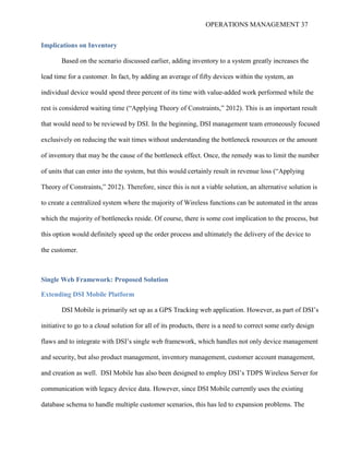 OPERATIONS MANAGEMENT 37
Implications on Inventory
Based on the scenario discussed earlier, adding inventory to a system greatly increases the
lead time for a customer. In fact, by adding an average of fifty devices within the system, an
individual device would spend three percent of its time with value-added work performed while the
rest is considered waiting time (“Applying Theory of Constraints,” 2012). This is an important result
that would need to be reviewed by DSI. In the beginning, DSI management team erroneously focused
exclusively on reducing the wait times without understanding the bottleneck resources or the amount
of inventory that may be the cause of the bottleneck effect. Once, the remedy was to limit the number
of units that can enter into the system, but this would certainly result in revenue loss (“Applying
Theory of Constraints,” 2012). Therefore, since this is not a viable solution, an alternative solution is
to create a centralized system where the majority of Wireless functions can be automated in the areas
which the majority of bottlenecks reside. Of course, there is some cost implication to the process, but
this option would definitely speed up the order process and ultimately the delivery of the device to
the customer.
Single Web Framework: Proposed Solution
Extending DSI Mobile Platform
DSI Mobile is primarily set up as a GPS Tracking web application. However, as part of DSI’s
initiative to go to a cloud solution for all of its products, there is a need to correct some early design
flaws and to integrate with DSI’s single web framework, which handles not only device management
and security, but also product management, inventory management, customer account management,
and creation as well. DSI Mobile has also been designed to employ DSI’s TDPS Wireless Server for
communication with legacy device data. However, since DSI Mobile currently uses the existing
database schema to handle multiple customer scenarios, this has led to expansion problems. The
 
