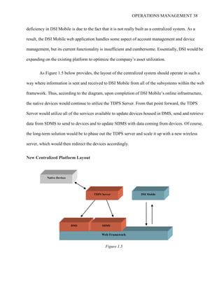 OPERATIONS MANAGEMENT 38
deficiency in DSI Mobile is due to the fact that it is not really built as a centralized system. As a
result, the DSI Mobile web application handles some aspect of account management and device
management, but its current functionality is insufficient and cumbersome. Essentially, DSI would be
expanding on the existing platform to optimize the company’s asset utilization.
As Figure 1.5 below provides, the layout of the centralized system should operate in such a
way where information is sent and received to DSI Mobile from all of the subsystems within the web
framework. Thus, according to the diagram, upon completion of DSI Mobile’s online infrastructure,
the native devices would continue to utilize the TDPS Server. From that point forward, the TDPS
Server would utilize all of the services available to update devices housed in DMS, send and retrieve
data from SDMS to send to devices and to update SDMS with data coming from devices. Of course,
the long-term solution would be to phase out the TDPS server and scale it up with a new wireless
server, which would then redirect the devices accordingly.
New Centralized Platform Layout
Figure 1.5
Native Devices
TDPS Server DSI Mobile
Web Framework
DMS SDMS
 