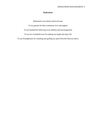 OPERATIONS MANAGEMENT 4
Dedications
Dedicated to my family and loved ones
To my parents for their continuous love and support
To my husband for believing in my abilities and encouragement
To my two wonderful sons for making me laugh and enjoy life
To my Grandparents for watching and guiding my spirit from the Heavens above
 