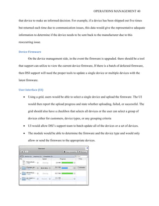 OPERATIONS MANAGEMENT 40
that device to make an informed decision. For example, if a device has been shipped out five times
but returned each time due to communication issues, this data would give the representative adequate
information to determine if the device needs to be sent back to the manufacturer due to this
reoccurring issue.
Device Firmware
On the device management side, in the event the firmware is upgraded. there should be a tool
that support can utilize to view the current device firmware, If there is a batch of defected firmware,
then DSI support will need the proper tools to update a single device or multiple devices with the
latest firmware.
User Interface (UI)
 Using a grid, users would be able to select a single device and upload the firmware. The UI
would then report the upload progress and state whether uploading, failed, or successful. The
grid should also have a checkbox that selects all devices or the user can select a group of
devices either for customers, device types, or any grouping criteria
 UI would allow DSI’s support team to batch update all of the devices or a set of devices.
 The module would be able to determine the firmware and the device type and would only
allow or send the firmware to the appropriate devices.
 