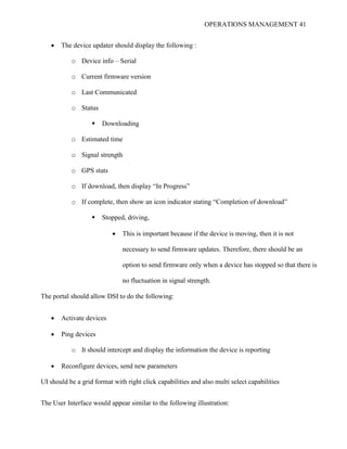 OPERATIONS MANAGEMENT 41
 The device updater should display the following :
o Device info – Serial
o Current firmware version
o Last Communicated
o Status
 Downloading
o Estimated time
o Signal strength
o GPS stats
o If download, then display “In Progress”
o If complete, then show an icon indicator stating “Completion of download”
 Stopped, driving,
 This is important because if the device is moving, then it is not
necessary to send firmware updates. Therefore, there should be an
option to send firmware only when a device has stopped so that there is
no fluctuation in signal strength.
The portal should allow DSI to do the following:
 Activate devices
 Ping devices
o It should intercept and display the information the device is reporting
 Reconfigure devices, send new parameters
UI should be a grid format with right click capabilities and also multi select capabilities
The User Interface would appear similar to the following illustration:
 