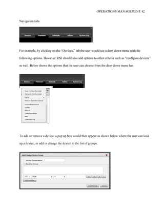 OPERATIONS MANAGEMENT 42
Navigation tabs
For example, by clicking on the “Devices,” tab the user would see a drop down menu with the
following options. However, DSI should also add options to other criteria such as “configure devices”
as well. Below shows the options that the user can choose from the drop down menu bar.
To add or remove a device, a pop up box would then appear as shown below where the user can look
up a device, or add or change the device to the list of groups.
 