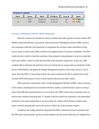OPERATIONS MANAGEMENT 44
Inventory Management and DSI Mobile Integration
Once the customer has decided on a device (product) the order quantity has been entered, DSI
Mobile would automatically communicate with the Inventory Management System (IMS), which is
one component within the web framework, to extrapolate the inventory status information of that
device model. In other words, IMS would have the updated status of inventory availability. The IMS
would also have a built-in lead time calculator, forecasting how long shipment of a device would take
from each of DSI’s vendors to DSI and from DSI to the customer, respectively. In this way, IMS
would be able to determine the lead time of an out-of-stock device, project delivery timeframe of that
device to DSI Mobile, and update the Product Management System to show that a device is out of
stock. Since the IMS is a forecasting module, the system would also be able to stipulate how much
inventory DSI would require to have in stock based on the previous order volume.
IMS would also communicate with a Vendor Management Module (VMM), where a directory
of all vendors, including devices associated with those vendors, would be housed. Upon receiving a
notice from IMS that a particular device is out of stock, the VMM would send an automatic alert via
email to that vendor(s) indicating that “x” number of devices need to be ordered by a pre-determined
timeframe. If an email confirmation is not received by the vendor within 48 hours, another email
notice would be automatically sent by the system to follow up on the inventory request.
In addition, bar-coding should be integrated with IMS to eliminate having to manually enter
the SIM card’s serial numbers and device serial numbers into the system when they are shipped from
 