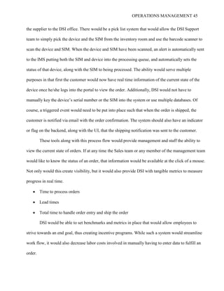 OPERATIONS MANAGEMENT 45
the supplier to the DSI office. There would be a pick list system that would allow the DSI Support
team to simply pick the device and the SIM from the inventory room and use the barcode scanner to
scan the device and SIM. When the device and SIM have been scanned, an alert is automatically sent
to the IMS putting both the SIM and device into the processing queue, and automatically sets the
status of that device, along with the SIM to being processed. The ability would serve multiple
purposes in that first the customer would now have real time information of the current state of the
device once he/she logs into the portal to view the order. Additionally, DSI would not have to
manually key the device’s serial number or the SIM into the system or use multiple databases. Of
course, a triggered event would need to be put into place such that when the order is shipped, the
customer is notified via email with the order confirmation. The system should also have an indicator
or flag on the backend, along with the UI, that the shipping notification was sent to the customer.
These tools along with this process flow would provide management and staff the ability to
view the current state of orders. If at any time the Sales team or any member of the management team
would like to know the status of an order, that information would be available at the click of a mouse.
Not only would this create visibility, but it would also provide DSI with tangible metrics to measure
progress in real time.
 Time to process orders
 Lead times
 Total time to handle order entry and ship the order
DSI would be able to set benchmarks and metrics in place that would allow employees to
strive towards an end goal, thus creating incentive programs. While such a system would streamline
work flow, it would also decrease labor costs involved in manually having to enter data to fulfill an
order.
 