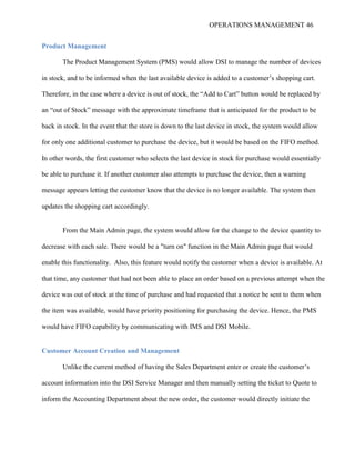 OPERATIONS MANAGEMENT 46
Product Management
The Product Management System (PMS) would allow DSI to manage the number of devices
in stock, and to be informed when the last available device is added to a customer’s shopping cart.
Therefore, in the case where a device is out of stock, the “Add to Cart” button would be replaced by
an “out of Stock” message with the approximate timeframe that is anticipated for the product to be
back in stock. In the event that the store is down to the last device in stock, the system would allow
for only one additional customer to purchase the device, but it would be based on the FIFO method.
In other words, the first customer who selects the last device in stock for purchase would essentially
be able to purchase it. If another customer also attempts to purchase the device, then a warning
message appears letting the customer know that the device is no longer available. The system then
updates the shopping cart accordingly.
From the Main Admin page, the system would allow for the change to the device quantity to
decrease with each sale. There would be a "turn on" function in the Main Admin page that would
enable this functionality. Also, this feature would notify the customer when a device is available. At
that time, any customer that had not been able to place an order based on a previous attempt when the
device was out of stock at the time of purchase and had requested that a notice be sent to them when
the item was available, would have priority positioning for purchasing the device. Hence, the PMS
would have FIFO capability by communicating with IMS and DSI Mobile.
Customer Account Creation and Management
Unlike the current method of having the Sales Department enter or create the customer’s
account information into the DSI Service Manager and then manually setting the ticket to Quote to
inform the Accounting Department about the new order, the customer would directly initiate the
 