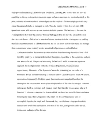 OPERATIONS MANAGEMENT 47
order process instead using DSIMobile.com’s Web site. Currently, DSI Mobile does not have the
capability to allow a customer to register and create his/her own account. As previously stated, at this
point, customer account creation is a manual process that requires a full-time employee to not only
create the account, but also to manage it as well. Thus, the current system does not meet DSI’s
operational needs, which creates several bottlenecks in the process. The bottlenecks decrease the
overall productivity within the company because the Support does not have the adequate tools in
place to create further efficiencies. In order to eliminate bottlenecks in the existing process, making
the necessary enhancements to DSI Mobile so that the site can allow users to self-create and manage
their own accounts would certainly service a multitude of purposes as outlined below:
1. Ability to streamline the customer account creation, thus eliminating the need to have a full-
time DSI employee to manage and maintain the process. According to the operational analysis
that was conducted, this process is currently the bottleneck and it occurs at each process
segment. It is most prominent within the Wireless Department, which consumes
approximately 38 minutes of the department’s time for processing just one order of a
Geometris device, and approximately 52 minutes for five Geometris device orders. Of course,
as mentioned on pages 19-20 of this paper, these numbers are calculated based on the
assumption that one customer would place multiple orders of the same device type. However,
in the event that five customers each place an order, then the order process could take up 1
hour and 32 minutes to complete. In the case of DSI, the latter is a much likelier scenario that
the company faces. Hence, to process fifty orders per day, as the company aims to
accomplish, by using the single web framework, they can eliminate a large portion of the
manual labor involved in verification, activation of the SIM, configuration of the device,
testing, and packaging of the devices.
 