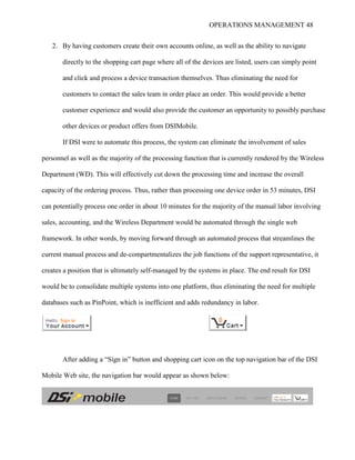 OPERATIONS MANAGEMENT 48
2. By having customers create their own accounts online, as well as the ability to navigate
directly to the shopping cart page where all of the devices are listed, users can simply point
and click and process a device transaction themselves. Thus eliminating the need for
customers to contact the sales team in order place an order. This would provide a better
customer experience and would also provide the customer an opportunity to possibly purchase
other devices or product offers from DSIMobile.
If DSI were to automate this process, the system can eliminate the involvement of sales
personnel as well as the majority of the processing function that is currently rendered by the Wireless
Department (WD). This will effectively cut down the processing time and increase the overall
capacity of the ordering process. Thus, rather than processing one device order in 53 minutes, DSI
can potentially process one order in about 10 minutes for the majority of the manual labor involving
sales, accounting, and the Wireless Department would be automated through the single web
framework. In other words, by moving forward through an automated process that streamlines the
current manual process and de-compartmentalizes the job functions of the support representative, it
creates a position that is ultimately self-managed by the systems in place. The end result for DSI
would be to consolidate multiple systems into one platform, thus eliminating the need for multiple
databases such as PinPoint, which is inefficient and adds redundancy in labor.
After adding a “Sign in” button and shopping cart icon on the top navigation bar of the DSI
Mobile Web site, the navigation bar would appear as shown below:
 