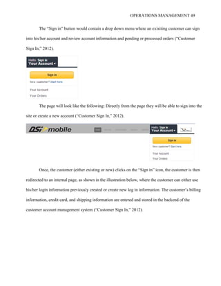 OPERATIONS MANAGEMENT 49
The “Sign in” button would contain a drop down menu where an exisiting customer can sign
into his/her account and review account information and pending or processed orders (“Customer
Sign In,” 2012).
The page will look like the following: Directly from the page they will be able to sign into the
site or create a new account (“Customer Sign In,” 2012).
Once, the customer (either existing or new) clicks on the “Sign in” icon, the customer is then
redirected to an internal page, as shown in the illustration below, where the customer can either use
his/her login information previously created or create new log in information. The customer’s billing
information, credit card, and shipping information are entered and stored in the backend of the
customer account management system (“Customer Sign In,” 2012).
 