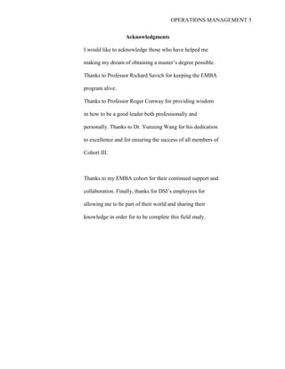 OPERATIONS MANAGEMENT 5
Acknowledgments
I would like to acknowledge those who have helped me
making my dream of obtaining a master’s degree possible.
Thanks to Professor Richard Savich for keeping the EMBA
program alive.
Thanks to Professor Roger Conway for providing wisdom
in how to be a good leader both professionally and
personally. Thanks to Dr. Yunzeng Wang for his dedication
to excellence and for ensuring the success of all members of
Cohort III.
Thanks to my EMBA cohort for their continued support and
collaboration. Finally, thanks for DSI’s employees for
allowing me to be part of their world and sharing their
knowledge in order for to be complete this field study.
 