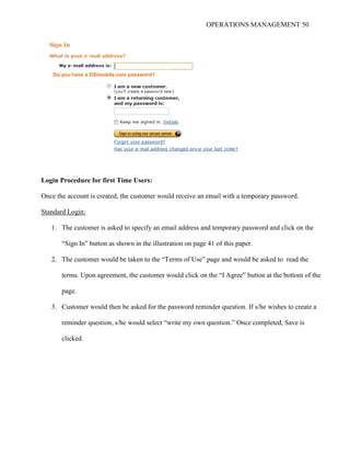 OPERATIONS MANAGEMENT 50
Login Procedure for first Time Users:
Once the account is created, the customer would receive an email with a temporary password.
Standard Login:
1. The customer is asked to specify an email address and temporary password and click on the
“Sign In” button as shown in the illustration on page 41 of this paper.
2. The customer would be taken to the “Terms of Use” page and would be asked to read the
terms. Upon agreement, the customer would click on the “I Agree” button at the bottom of the
page.
3. Customer would then be asked for the password reminder question. If s/he wishes to create a
reminder question, s/he would select “write my own question.” Once completed, Save is
clicked.
Do you have a DSimobile.com password?
 