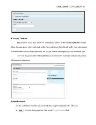 OPERATIONS MANAGEMENT 51
Changing Password
The customer would then “click” on his/her name located at the very top-right of the screen.
Once the page opens, s/he would click on the Password tab on the right side under User Information.
S/he would then enter a unique password and re-type it in the spaces provided and then click Save.
However, the password would need to have a minimum of 6 characters and can only contain
alphanumeric characters.
Forgot Password
For the customer to reset his/her password, these steps would need to be followed:
 Step 1: Go to the login page and click on the Forgot Password link.
 