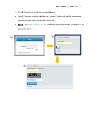 OPERATIONS MANAGEMENT 52
 Step 2: Enter in your email address and click next.
 Step 3: Customer would be asked to type a text verification code and the answer to the
reminder question if the customer has created one.
 Step 4: Click Send New Password and a temporary password would be sent directly to the
customer’s email.
 