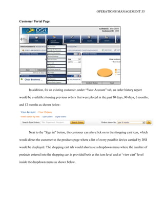 OPERATIONS MANAGEMENT 53
Customer Portal Page
In addition, for an existing customer, under “Your Account” tab, an order history report
would be available showing previous orders that were placed in the past 30 days, 90 days, 6 months,
and 12 months as shown below:
Next to the “Sign in” button, the customer can also click on to the shopping cart icon, which
would direct the customer to the products page where a list of every possible device carried by DSI
would be displayed. The shopping cart tab would also have a dropdown menu where the number of
products entered into the shopping cart is provided both at the icon level and at “view cart” level
inside the dropdown menu as shown below.
 
