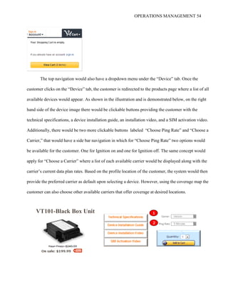 OPERATIONS MANAGEMENT 54
The top navigation would also have a dropdown menu under the “Device” tab. Once the
customer clicks on the “Device” tab, the customer is redirected to the products page where a list of all
available devices would appear. As shown in the illustration and is demonstrated below, on the right
hand side of the device image there would be clickable buttons providing the customer with the
technical specifications, a device installation guide, an installation video, and a SIM activation video.
Additionally, there would be two more clickable buttons labeled “Choose Ping Rate” and “Choose a
Carrier,” that would have a side bar navigation in which for “Choose Ping Rate” two options would
be available for the customer. One for Ignition on and one for Ignition off. The same concept would
apply for “Choose a Carrier” where a list of each available carrier would be displayed along with the
carrier’s current data plan rates. Based on the profile location of the customer, the system would then
provide the preferred carrier as default upon selecting a device. However, using the coverage map the
customer can also choose other available carriers that offer coverage at desired locations.
Verizon
5 Minutes
VT101-Black Box Unit
Carrier
Ping Rate
1
2
 