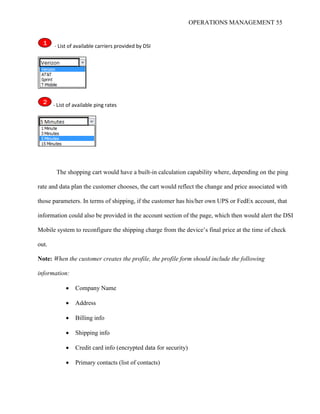 OPERATIONS MANAGEMENT 55
1 - List of available carriers provided by DSI
2 - List of available ping rates
The shopping cart would have a built-in calculation capability where, depending on the ping
rate and data plan the customer chooses, the cart would reflect the change and price associated with
those parameters. In terms of shipping, if the customer has his/her own UPS or FedEx account, that
information could also be provided in the account section of the page, which then would alert the DSI
Mobile system to reconfigure the shipping charge from the device’s final price at the time of check
out.
Note: When the customer creates the profile, the profile form should include the following
information:
 Company Name
 Address
 Billing info
 Shipping info
 Credit card info (encrypted data for security)
 Primary contacts (list of contacts)
 