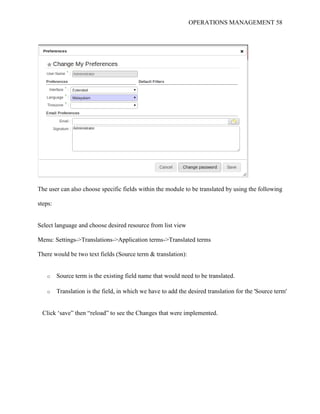 OPERATIONS MANAGEMENT 58
The user can also choose specific fields within the module to be translated by using the following
steps:
Select language and choose desired resource from list view
Menu: Settings->Translations->Application terms->Translated terms
There would be two text fields (Source term & translation):
o Source term is the existing field name that would need to be translated.
o Translation is the field, in which we have to add the desired translation for the 'Source term'
Click ‘save” then “reload” to see the Changes that were implemented.
 