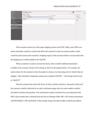 OPERATIONS MANAGEMENT 59
If the customer selects any of the major shipping carriers such UPS, FedEx, and USPS as an
option, then there would be a section that allows the customer to enter an account number, which
would be used to process the customer’s shipping request. If the account number is not provided, then
the shipping cost would be added to the final bill.
When a customer is ready to activate the device, there would be additional parameters
available to the customer similar to the settings as shown in the diagram below. For example, the
system allows for the customer to have the option to choose a two hour ping rate for vehicles that are
stopped. There should be a legend per setting such as Ignition ON/OFF – with setting controls such
as “abcd123.”
Once the customer has chosen the device of choice and has clicked on “proceed to check out,”
the customer would be redirected to an order confirmation page where an order number would be
provided to reference the purchase. The confirmation number would also be cross-referenced with
DSI’s ticket number that is obtained from the Service Manager (SM). SM’s API would communicate
with DSI Mobile’s API and both the Ticket number along with order number would be provided to
 
