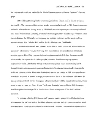 OPERATIONS MANAGEMENT 60
the customer via email and updated in the Admin Manager page as well as the Customer’s Account
page.
DSI would need to integrate the order management into a ticket once an order is processed
successfully. The system would then create a ticket automatically through an API. Since the customer
and order information are already stored in DSI Mobile, then through this process the duplication of
data would be eliminated. Currently, order and ticket management are indeed a huge bottleneck since
such tasks cause the DSI employees to manage and maintain customers and devices in multiple
systems ranging from PinPoint, DSI Mobile, Service Manager, and QuickBooks.
In order to create a ticket API, first DSI would need to create a ticket that would contain the
customer’s information. Thus, the following steps must be taken into consideration in the ticket
creation process. First, if the customer information does not exist in DSI, then the system would
create a ticket through the Service Manager (SM) database, thus eliminating any customer
duplication. Second, DSI Mobile, through its built-in intelligence, would automatically search
through the account management system and determine which device is associated with a specific
order and customer profile. Thus, once the customer account has created an API, a device reference
would also be created in Service Manager, which would be linked to the equipment table. Once the
device is registered with Service Manager, a reference number would be created in the system, which
could be used to create any future tickets. Third, once the device is created in the SM, the system
would assign the customer profile to that device for future management of the device and the
customer.
For instance, when the DSI Support staff creates a support request to troubleshoot an issue
with a device, the staff can retrieve the ticket, select the customer, and click on the device list, which
would reference all devices associated with that customer’s account. This eliminates the time wasted
 