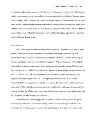 OPERATIONS MANAGEMENT 61
in sorting through countless accounts to find the device or the customer who has ordered that device,
making troubleshooting an easy task and improving customer satisfaction by having shorter response
time to resolving issues. Of course, the caveat to having such a flow to this automation process would
be for the DSI Engineering Department to implement an active synchronization process, which would
update all device associations in the SM once the device is changed in DSI Mobile. Thus, an API or a
server side process would need to be created, which would send an update request to the appropriate
system to keep the data up to date.
SIM Activation
First, a SIM activation module would need to be created in DSI Mobile. Next, a list of serial
numbers for the devices as well as the SIM card numbers would be provided to DSI by each
vendor/carrier. This list would be automatically inserted into DSI Mobile’s system. In this way, the
Wireless Department would not have to log into the carrier’s Web site to activate a SIM card and
obtain a phone to assign to a customer’s device and account. For example, consider SIM activation
for a Geometris device (VT101). The manufacturer, Geometris, would provide the serial numbers for
all VT101 devices via a CSV file to the module in the DSI Mobile system. Thus, the use of the
Pinpoint database to assign the SIM’s ICCID and phone number to a device would also be
eliminated. If DSI has adequate device quantity in inventory, then the module would automatically
assign a list of SIM cards, phone numbers, and device serial numbers with appropriate carrier(s) to a
customer(s). Now, the SIM is ready for activation, but the activation trigger would not be pulled until
after the device has been shipped to the customer.
Immediately after DSI has shipped the device to the customer, not only would the system
automatically send an email confirmation directly to the customer informing the customer of the
order shipment, but the customer’s account would also be updated showing a screen on the portal
 