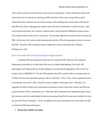 OPERATIONS MANAGEMENT 62
with a grid of each device that has been sent out but not registered. A link would be provided in the
order history box for that device showing a SIM Activation Video notice along with an email
confirmation that would be sent out to the customer while updating the current status of the device
and SIM in the Device Management module where the device information would be housed. Upon
receiving the email alert, the customer would be able to log into his/her DSIMobile account where
s/he would be able to click on the “my devices” tab and then right click on each record to activate the
SIM. At that time, the system would automatically send the API to the appropriate carrier to activate
the SIM. Therefore, DSI would also need to implement a device threshold API, Artificial
Intelligence as well.
Device Threshold API Artificial Intelligence Implementation
A detailed API documentation should also be created by DSI’s Business Development
Department, preferably by an individual who has an in depth understanding of not only API
functionality and implementation, but the aptitude to recommend the appropriate API as well. For
instance, Kore’s PRISMPro™ has the API capability that DSI would be able to leverage as part of
its SIM activation and automation process (“Kore Telematics,” 2013). Thus, when a particular carrier
is considered, the carrier’s API’s should be made available to third party users. Therefore, it is
important for DSI to obtain more information to determine which of the three carriers that DSI uses
can provide their APIs to third party users. While the API would need to be implemented per carrier,
the common code that would handle the device processing should be the same and available for reuse
by each API (“Kore Telematics,” 2013). In addition, the carriers should also have the ability for DSI
to extract the following information:
 Return all available rate plans
 