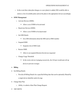 OPERATIONS MANAGEMENT 63
o In the event that a data plan changes or a new plan(s) is added, DSI would be able to
retrieve a list of available plans and set the plans to the appropriate devices accordingly.
 SIMS Management
o Activate Devices (SIMS)
 Allow a set of SIMS to be activated
o Deactivate Devices (SIMS)
 Allow a set of SIMS to be deactivated
o Get SIM Details
 Give DSI information about the SIM such as IMEI number
o Suspend SIMS
 Suspend a list of SIM Cards
o Restore SIMS
 Allow to un-suspend (Restore) the devices requested
o Change Usage Threshold
 In the event a device it pinging excessively, the AI layer would auto roll up
device to prevent overages
 Billing
 Get Billing Details
o Provide all Billing Details for a specified billing date that can be optionally filtered by
a single device identifier and/or by tags
 Change Rate Plan
o Ability to submit a Rate Plan Change Request
 Add Add-On
 