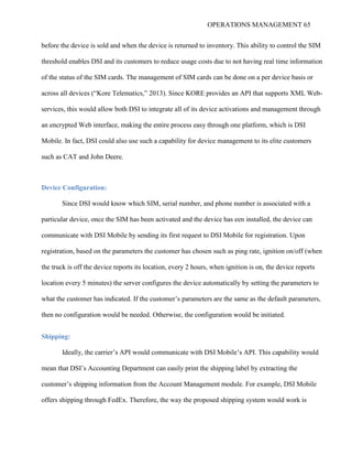 OPERATIONS MANAGEMENT 65
before the device is sold and when the device is returned to inventory. This ability to control the SIM
threshold enables DSI and its customers to reduce usage costs due to not having real time information
of the status of the SIM cards. The management of SIM cards can be done on a per device basis or
across all devices (“Kore Telematics,” 2013). Since KORE provides an API that supports XML Web-
services, this would allow both DSI to integrate all of its device activations and management through
an encrypted Web interface, making the entire process easy through one platform, which is DSI
Mobile. In fact, DSI could also use such a capability for device management to its elite customers
such as CAT and John Deere.
Device Configuration:
Since DSI would know which SIM, serial number, and phone number is associated with a
particular device, once the SIM has been activated and the device has een installed, the device can
communicate with DSI Mobile by sending its first request to DSI Mobile for registration. Upon
registration, based on the parameters the customer has chosen such as ping rate, ignition on/off (when
the truck is off the device reports its location, every 2 hours, when ignition is on, the device reports
location every 5 minutes) the server configures the device automatically by setting the parameters to
what the customer has indicated. If the customer’s parameters are the same as the default parameters,
then no configuration would be needed. Otherwise, the configuration would be initiated.
Shipping:
Ideally, the carrier’s API would communicate with DSI Mobile’s API. This capability would
mean that DSI’s Accounting Department can easily print the shipping label by extracting the
customer’s shipping information from the Account Management module. For example, DSI Mobile
offers shipping through FedEx. Therefore, the way the proposed shipping system would work is
 