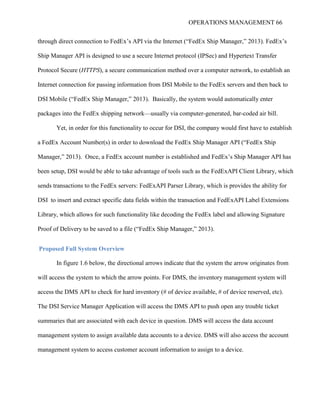 OPERATIONS MANAGEMENT 66
through direct connection to FedEx’s API via the Internet (“FedEx Ship Manager,” 2013). FedEx’s
Ship Manager API is designed to use a secure Internet protocol (IPSec) and Hypertext Transfer
Protocol Secure (HTTPS), a secure communication method over a computer network, to establish an
Internet connection for passing information from DSI Mobile to the FedEx servers and then back to
DSI Mobile (“FedEx Ship Manager,” 2013). Basically, the system would automatically enter
packages into the FedEx shipping network—usually via computer-generated, bar-coded air bill.
Yet, in order for this functionality to occur for DSI, the company would first have to establish
a FedEx Account Number(s) in order to download the FedEx Ship Manager API (“FedEx Ship
Manager,” 2013). Once, a FedEx account number is established and FedEx’s Ship Manager API has
been setup, DSI would be able to take advantage of tools such as the FedExAPI Client Library, which
sends transactions to the FedEx servers: FedExAPI Parser Library, which is provides the ability for
DSI to insert and extract specific data fields within the transaction and FedExAPI Label Extensions
Library, which allows for such functionality like decoding the FedEx label and allowing Signature
Proof of Delivery to be saved to a file (“FedEx Ship Manager,” 2013).
Proposed Full System Overview
In figure 1.6 below, the directional arrows indicate that the system the arrow originates from
will access the system to which the arrow points. For DMS, the inventory management system will
access the DMS API to check for hard inventory (# of device available, # of device reserved, etc).
The DSI Service Manager Application will access the DMS API to push open any trouble ticket
summaries that are associated with each device in question. DMS will access the data account
management system to assign available data accounts to a device. DMS will also access the account
management system to access customer account information to assign to a device.
 