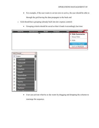 OPERATIONS MANAGEMENT 69
 For example, if the user wants to set ten rows to active, the user should be able to
through the grid having the data propagate to the back end
o Grid should have grouping (already built into dev-express control)
 Grouping criteria should be saved so that it loads it accordingly last time
 User can activate what he or she wants by dragging and dropping the columns to
rearrange the sequence.
 