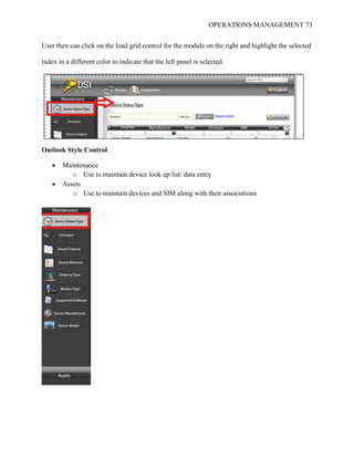 OPERATIONS MANAGEMENT 73
User then can click on the load grid control for the module on the right and highlight the selected
index in a different color to indicate that the left panel is selected.
Outlook Style Control
 Maintenance
o Use to maintain device look up list/ data entry
 Assets
o Use to maintain devices and SIM along with their associations
 
