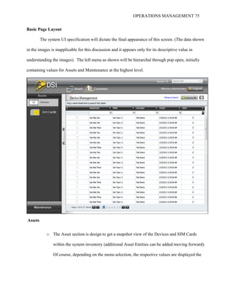 OPERATIONS MANAGEMENT 75
Basic Page Layout
The system UI specification will dictate the final appearance of this screen. (The data shown
in the images is inapplicable for this discussion and it appears only for its descriptive value in
understanding the images). The left menu as shown will be hierarchal through pop open, initially
containing values for Assets and Maintenance at the highest level.
Assets
o The Asset section is design to get a snapshot view of the Devices and SIM Cards
within the system inventory (additional Asset Entities can be added moving forward).
Of course, depending on the menu selection, the respective values are displayed the
 