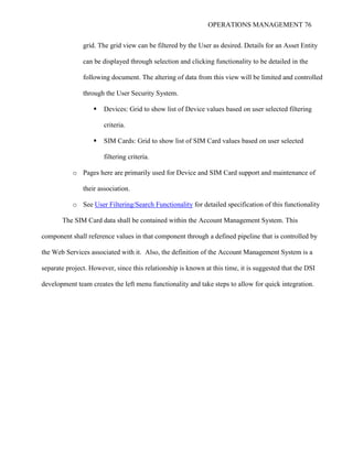 OPERATIONS MANAGEMENT 76
grid. The grid view can be filtered by the User as desired. Details for an Asset Entity
can be displayed through selection and clicking functionality to be detailed in the
following document. The altering of data from this view will be limited and controlled
through the User Security System.
 Devices: Grid to show list of Device values based on user selected filtering
criteria.
 SIM Cards: Grid to show list of SIM Card values based on user selected
filtering criteria.
o Pages here are primarily used for Device and SIM Card support and maintenance of
their association.
o See User Filtering/Search Functionality for detailed specification of this functionality
The SIM Card data shall be contained within the Account Management System. This
component shall reference values in that component through a defined pipeline that is controlled by
the Web Services associated with it. Also, the definition of the Account Management System is a
separate project. However, since this relationship is known at this time, it is suggested that the DSI
development team creates the left menu functionality and take steps to allow for quick integration.
 