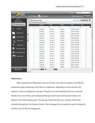OPERATIONS MANAGEMENT 77
Maintenance
When expanded, the Maintenance section will show selections to navigate to the different
maintenance pages displaying a list of Device components. Depending on menu selection, the
respective values are displayed on the grid. The grid view can be filtered by the User as desired.
Details for an Asset Entity can be displayed through selection and clicking functionality to be
detailed in the following document. The altering of data from this view would be limited and
controlled through the User Security System. Thus, the pages here are primarily used for lookup list
and data entry for Device management.
 