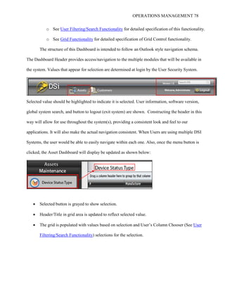 OPERATIONS MANAGEMENT 78
o See User Filtering/Search Functionality for detailed specification of this functionality.
o See Grid Functionality for detailed specification of Grid Control functionality.
The structure of this Dashboard is intended to follow an Outlook style navigation schema.
The Dashboard Header provides access/navigation to the multiple modules that will be available in
the system. Values that appear for selection are determined at login by the User Security System.
Selected value should be highlighted to indicate it is selected. User information, software version,
global system search, and button to logout (exit system) are shown. Constructing the header in this
way will allow for use throughout the system(s), providing a consistent look and feel to our
applications. It will also make the actual navigation consistent. When Users are using multiple DSI
Systems, the user would be able to easily navigate within each one. Also, once the menu button is
clicked, the Asset Dashboard will display be updated as shown below:
 Selected button is grayed to show selection.
 Header/Title in grid area is updated to reflect selected value.
 The grid is populated with values based on selection and User’s Column Chooser (See User
Filtering/Search Functionality) selections for the selection.
 