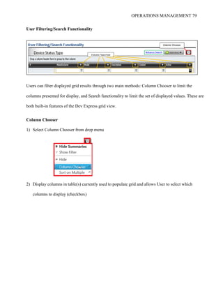 OPERATIONS MANAGEMENT 79
User Filtering/Search Functionality
Users can filter displayed grid results through two main methods: Column Chooser to limit the
columns presented for display, and Search functionality to limit the set of displayed values. These are
both built-in features of the Dev Express grid view.
Column Chooser
1) Select Column Chooser from drop menu
2) Display columns in table(s) currently used to populate grid and allows User to select which
columns to display (checkbox)
 