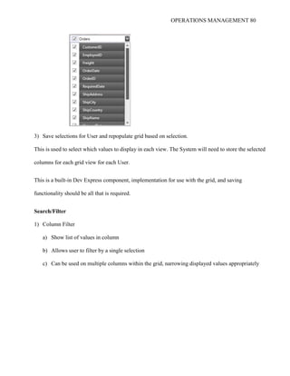 OPERATIONS MANAGEMENT 80
3) Save selections for User and repopulate grid based on selection.
This is used to select which values to display in each view. The System will need to store the selected
columns for each grid view for each User.
This is a built-in Dev Express component, implementation for use with the grid, and saving
functionality should be all that is required.
Search/Filter
1) Column Filter
a) Show list of values in column
b) Allows user to filter by a single selection
c) Can be used on multiple columns within the grid, narrowing displayed values appropriately
 