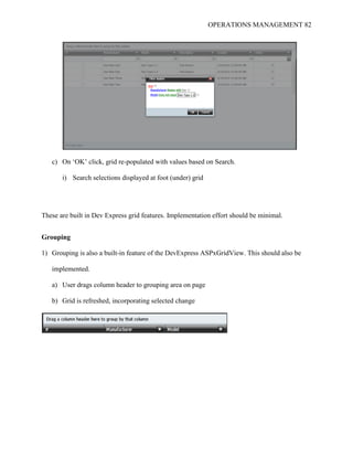 OPERATIONS MANAGEMENT 82
c) On ‘OK’ click, grid re-populated with values based on Search.
i) Search selections displayed at foot (under) grid
These are built in Dev Express grid features. Implementation effort should be minimal.
Grouping
1) Grouping is also a built-in feature of the DevExpress ASPxGridView. This should also be
implemented.
a) User drags column header to grouping area on page
b) Grid is refreshed, incorporating selected change
 