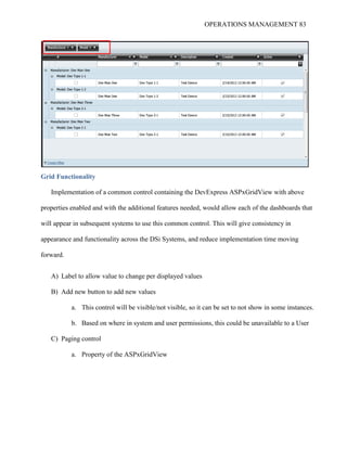 OPERATIONS MANAGEMENT 83
Grid Functionality
Implementation of a common control containing the DevExpress ASPxGridView with above
properties enabled and with the additional features needed, would allow each of the dashboards that
will appear in subsequent systems to use this common control. This will give consistency in
appearance and functionality across the DSi Systems, and reduce implementation time moving
forward.
A) Label to allow value to change per displayed values
B) Add new button to add new values
a. This control will be visible/not visible, so it can be set to not show in some instances.
b. Based on where in system and user permissions, this could be unavailable to a User
C) Paging control
a. Property of the ASPxGridView
 