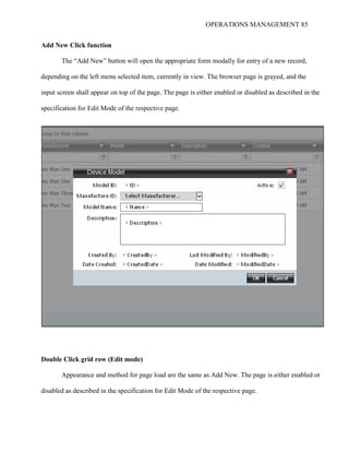 OPERATIONS MANAGEMENT 85
Add New Click function
The “Add New” button will open the appropriate form modally for entry of a new record,
depending on the left menu selected item, currently in view. The browser page is grayed, and the
input screen shall appear on top of the page. The page is either enabled or disabled as described in the
specification for Edit Mode of the respective page.
Double Click grid row (Edit mode)
Appearance and method for page load are the same as Add New. The page is either enabled or
disabled as described in the specification for Edit Mode of the respective page.
 