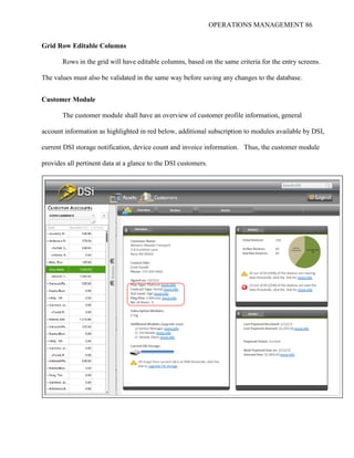 OPERATIONS MANAGEMENT 86
Grid Row Editable Columns
Rows in the grid will have editable columns, based on the same criteria for the entry screens.
The values must also be validated in the same way before saving any changes to the database.
Customer Module
The customer module shall have an overview of customer profile information, general
account information as highlighted in red below, additional subscription to modules available by DSI,
current DSI storage notification, device count and invoice information. Thus, the customer module
provides all pertinent data at a glance to the DSI customers.
 