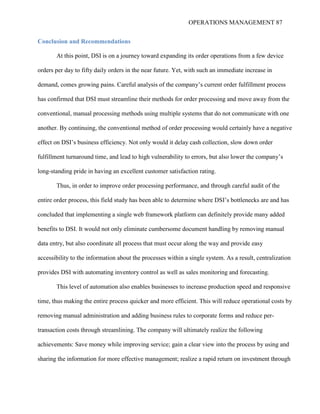 OPERATIONS MANAGEMENT 87
Conclusion and Recommendations
At this point, DSI is on a journey toward expanding its order operations from a few device
orders per day to fifty daily orders in the near future. Yet, with such an immediate increase in
demand, comes growing pains. Careful analysis of the company’s current order fulfillment process
has confirmed that DSI must streamline their methods for order processing and move away from the
conventional, manual processing methods using multiple systems that do not communicate with one
another. By continuing, the conventional method of order processing would certainly have a negative
effect on DSI’s business efficiency. Not only would it delay cash collection, slow down order
fulfillment turnaround time, and lead to high vulnerability to errors, but also lower the company’s
long-standing pride in having an excellent customer satisfaction rating.
Thus, in order to improve order processing performance, and through careful audit of the
entire order process, this field study has been able to determine where DSI’s bottlenecks are and has
concluded that implementing a single web framework platform can definitely provide many added
benefits to DSI. It would not only eliminate cumbersome document handling by removing manual
data entry, but also coordinate all process that must occur along the way and provide easy
accessibility to the information about the processes within a single system. As a result, centralization
provides DSI with automating inventory control as well as sales monitoring and forecasting.
This level of automation also enables businesses to increase production speed and responsive
time, thus making the entire process quicker and more efficient. This will reduce operational costs by
removing manual administration and adding business rules to corporate forms and reduce per-
transaction costs through streamlining. The company will ultimately realize the following
achievements: Save money while improving service; gain a clear view into the process by using and
sharing the information for more effective management; realize a rapid return on investment through
 