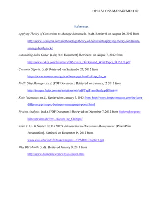 OPERATIONS MANAGEMENT 89
References
Applying Theory of Constraints to Manage Bottlenecks. (n.d). Retrieved on August 20, 2012 from
http://www.isixsigma.com/methodology/theory-of-constraints/applying-theory-constraints-
manage-bottlenecks/
Automating Sales Order. (n.d) [PDF Document]. Retrieved on August 7, 2012 from
http://www.esker.com/fm/others/005-Esker_OnDemand_WhitePaper_SOP-US.pdf
Customer Sign-in. (n.d). Retrieved on September 27, 2012 from
https://www.amazon.com/gp/css/homepage.html/ref=ap_frn_ya
FedEx Ship Manager. (n.d) [PDF Document]. Retrieved on January, 22 2013 from
http://images.fedex.com/us/solutions/wis/pdf/TagTransGuide.pdf?link=4
Kore Telematics. (n.d). Retrieved on January 3, 2013 from http://www.koretelematics.com/the-kore-
difference/prismpro-business-management-portal.html
Process Analysis. (n.d.). [PDF Document]. Retrieved on December 7, 2012 from highered.mcgraw-
hill.com/sites/dl/free/.../Jacobs1ce_Ch06.pdf
Reid, R. D., & Sander, N. R. (2007). Introduction to Operations Management. [PowerPoint
Presentation]. Retrieved on December 19, 2012 from
www.csus.edu/indiv/b/blakeh/mgmt/.../OPM101Chapter1.ppt
Why DSI Mobile (n.d). Retrieved January 9, 2013 from
http://www.dsimobile.com/whydsi/index.html
 