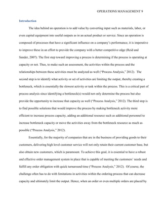 OPERATIONS MANAGEMENT 9
Introduction
The idea behind an operation is to add value by converting input such as materials, labor, or
even capital equipment into useful outputs as in an actual product or service. Since an operation is
composed of processes that have a significant influence on a company’s performance, it is imperative
to improve these in an effort to provide the company with a better competitive edge (Reid and
Sander, 2007). The first step toward improving a process is determining if the process is operating at
capacity or not. Thus, to make such an assessment, the activities within the process and the
relationships between these activities must be analyzed as well (“Process Analysis,” 2012). The
second step is to identify what activity or set of activities are limiting the output, thereby creating a
bottleneck, which is essentially the slowest activity or task within the process. This is a critical part of
process analysis since identifying a bottleneck(s) would not only determine the process but also
provide the opportunity to increase that capacity as well (“Process Analysis,” 2012). The third step is
to find possible solutions that would improve the process by making bottleneck activity more
efficient to increase process capacity, adding an additional resource such as additional personnel to
increase bottleneck capacity or move the activities away from the bottleneck resource as much as
possible (“Process Analysis,” 2012).
Essentially, for the majority of companies that are in the business of providing goods to their
customers, delivering high level customer service will not only retain their current customer base, but
also obtain new customers, which is paramount. To achieve this goal, it is essential to have a robust
and effective order management system in place that is capable of meeting the customers’ needs and
fulfill any order obligation with quick turnaround time (“Process Analysis,” 2012). Of course, the
challenge often has to do with limitations in activities within the ordering process that can decrease
capacity and ultimately limit the output. Hence, when an order or even multiple orders are placed by
 