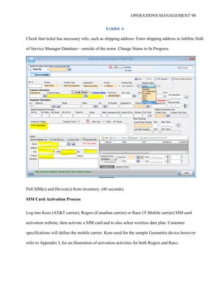 OPERATIONS MANAGEMENT 90
Exhibit A
Check that ticket has necessary info, such as shipping address: Enter shipping address in JobSite field
of Service Manager Database—outside of the norm. Change Status to In Progress.
Pull SIM(s) and Device(s) from inventory. (40 seconds)
SIM Card Activation Process
Log into Kore (AT&T carrier), Rogers (Canadian carrier) or Raco (T-Mobile carrier) SIM card
activation website, then activate a SIM card and to also select wireless data plan. Customer
specifications will define the mobile carrier. Kore used for the sample Geometris device however
refer to Appendix I, for an illustration of activation activities for both Rogers and Raco.
 