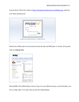 OPERATIONS MANAGEMENT 91
Log into Kore’s Prism Pro website at https://prismpro.koretelematics.com/Default.aspx and Enter
User Name and Password
Submit list of SIM cards to be activated and select the data and SMS plans. (2 minute, 40 seconds)
Click on Activate Now
Select KORE USA GSM (Gold) as Service Type. For most SIM activations, use the Checkbox List.
If it is a large order, 25 or more, then use the File Upload Option.
 