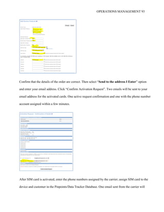 OPERATIONS MANAGEMENT 93
Confirm that the details of the order are correct. Then select “Send to the address I Enter” option
and enter your email address. Click “Confirm Activation Request”. Two emails will be sent to your
email address for the activated cards. One active request confirmation and one with the phone number
account assigned within a few minutes.
After SIM card is activated, enter the phone numbers assigned by the carrier; assign SIM card to the
device and customer in the Pinpoints/Data Tracker Database. One email sent from the carrier will
 