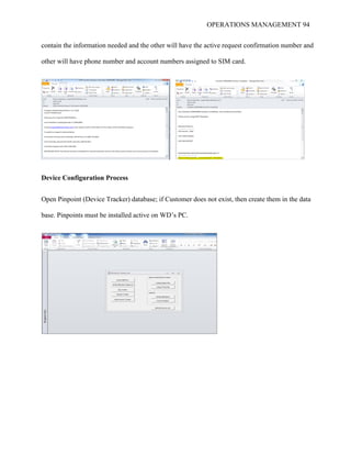 OPERATIONS MANAGEMENT 94
contain the information needed and the other will have the active request confirmation number and
other will have phone number and account numbers assigned to SIM card.
Device Configuration Process
Open Pinpoint (Device Tracker) database; if Customer does not exist, then create them in the data
base. Pinpoints must be installed active on WD’s PC.
 