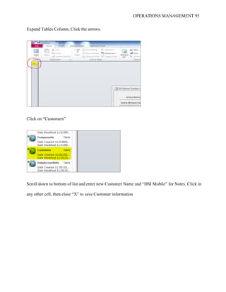 OPERATIONS MANAGEMENT 95
Expand Tables Column, Click the arrows.
Click on “Customers”
Scroll down to bottom of list and enter new Customer Name and “DSI Mobile” for Notes. Click in
any other cell, then close “X” to save Customer information
 